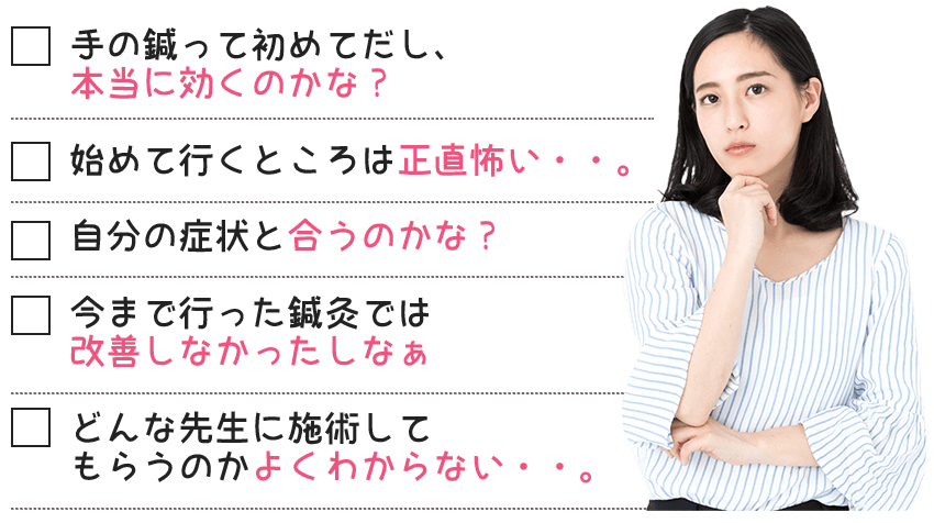 手の鍼って初めてだし、本当に効くのかな?始めて行くところは正直怖い・・。自分の症状と合うのかな?今まで行った鍼灸では改善しなかったしなぁどんな先生に施術してもらうのかよくわからない・・。